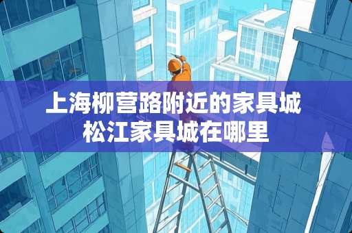 上海柳营路附近的家具城 松江家具城在哪里