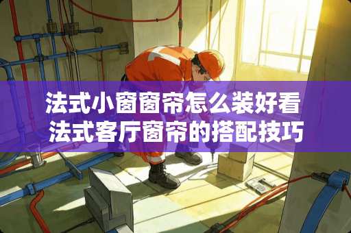 法式小窗窗帘怎么装好看 法式客厅窗帘的搭配技巧