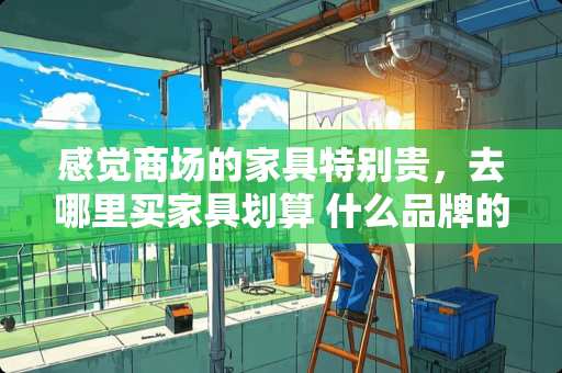 感觉商场的家具特别贵，去哪里买家具划算 什么品牌的家具好些，大家是去哪里买的，能不能推荐下