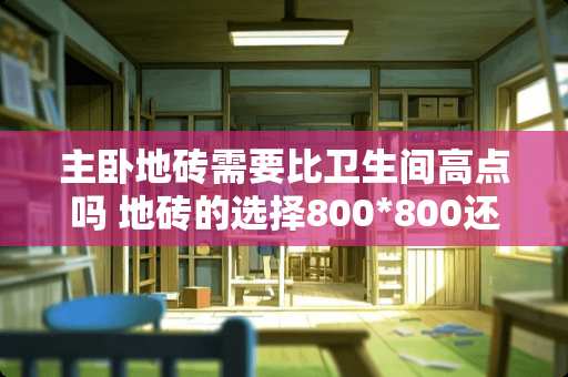 主卧地砖需要比卫生间高点吗 地砖的选择800*800还是600*600，怎样选择