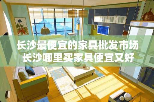 长沙最便宜的家具批发市场 长沙哪里买家具便宜又好