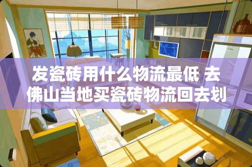 发瓷砖用什么物流最低 去佛山当地买瓷砖物流回去划算吗