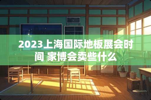 2023上海国际地板展会时间 家博会卖些什么