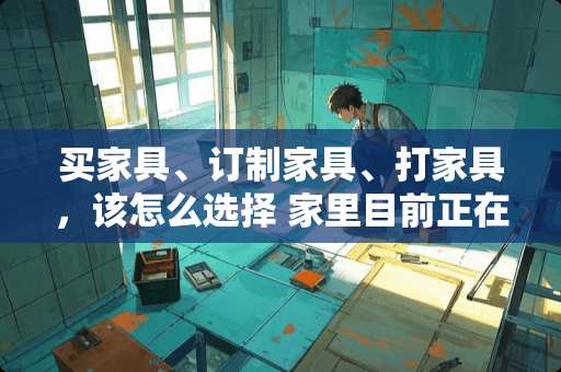 买家具、订制家具、打家具，该怎么选择 家里目前正在装修，也在看定制家具，面对五花八门的板材该怎么选