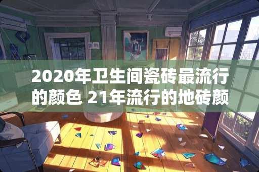 2020年卫生间瓷砖最流行的颜色 21年流行的地砖颜色