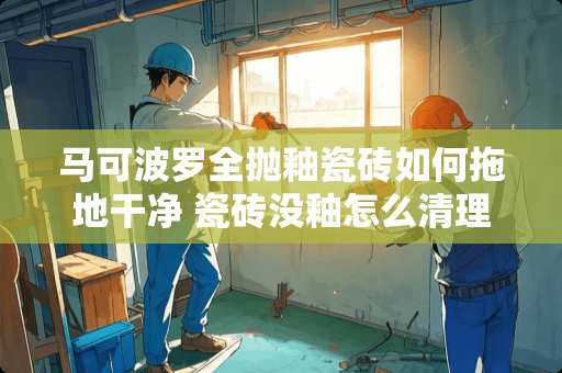 马可波罗全抛釉瓷砖如何拖地干净 瓷砖没釉怎么清理