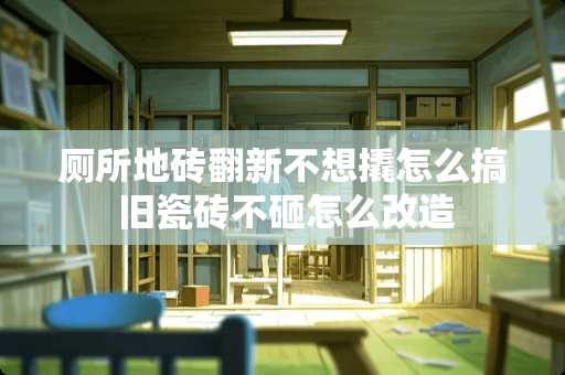 厕所地砖翻新不想撬怎么搞 旧瓷砖不砸怎么改造