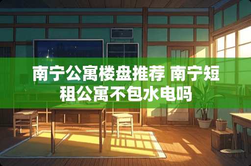 南宁公寓楼盘推荐 南宁短租公寓不包水电吗