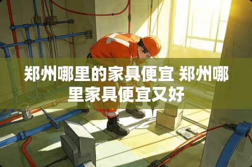 郑州哪里的家具便宜 郑州哪里家具便宜又好