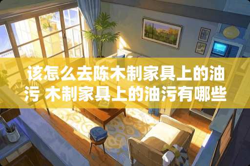 该怎么去陈木制家具上的油污 木制家具上的油污有哪些方法去除