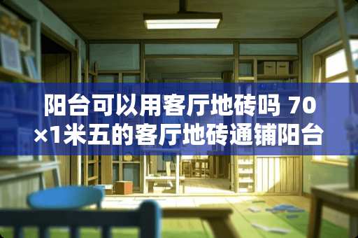阳台可以用客厅地砖吗 70×1米五的客厅地砖通铺阳台上的墙砖选多大的尺寸比较合缝