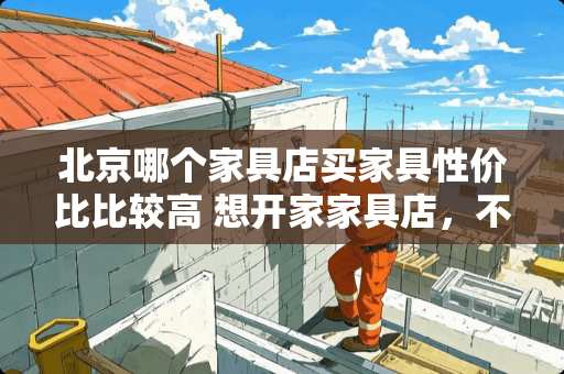 北京哪个家具店买家具性价比比较高 想开家家具店，不知道家具行业未来的前景怎么样