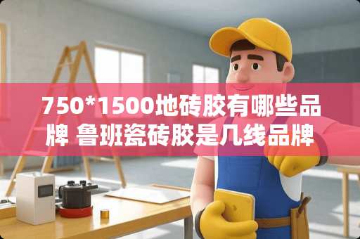 750*1500地砖胶有哪些品牌 鲁班瓷砖胶是几线品牌