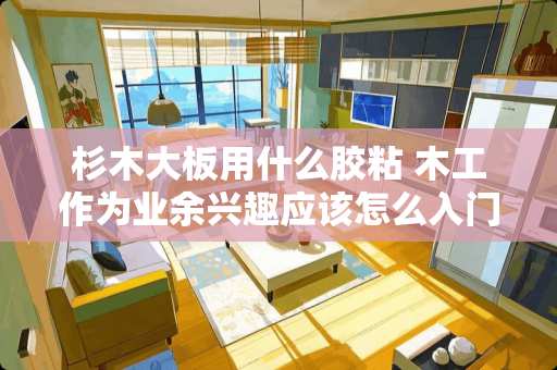 杉木大板用什么胶粘 木工作为业余兴趣应该怎么入门