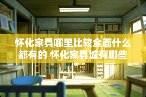 怀化家具哪里比较全面什么都有的 怀化家具城有哪些