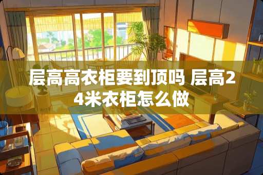 层高高衣柜要到顶吗 层高24米衣柜怎么做