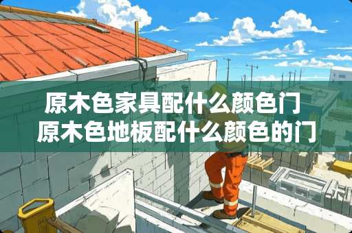 原木色家具配什么颜色门 原木色地板配什么颜色的门和家具比较好看