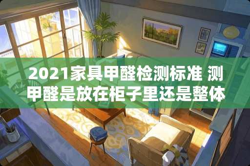 2021家具甲醛检测标准 测甲醛是放在柜子里还是整体空间