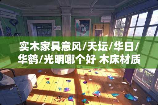 实木家具意风/天坛/华日/华鹤/光明哪个好 木床材质十大排名