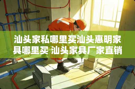 汕头家私哪里买汕头惠明家具哪里买 汕头家具厂家直销地址