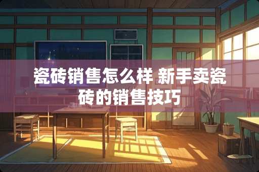 瓷砖销售怎么样 新手卖瓷砖的销售技巧