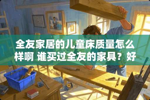 全友家居的儿童床质量怎么样啊 谁买过全友的家具？好不好用，质量怎么样