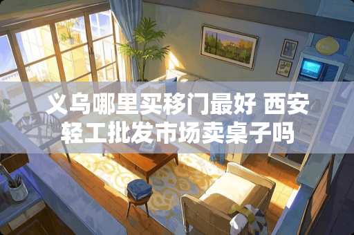 义乌哪里买移门最好 西安轻工批发市场卖桌子吗