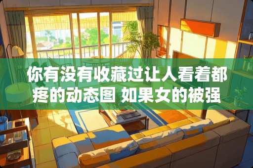 你有没有收藏过让人看着都疼的动态图 如果女的被强*了，是该说出来还是自己隐藏