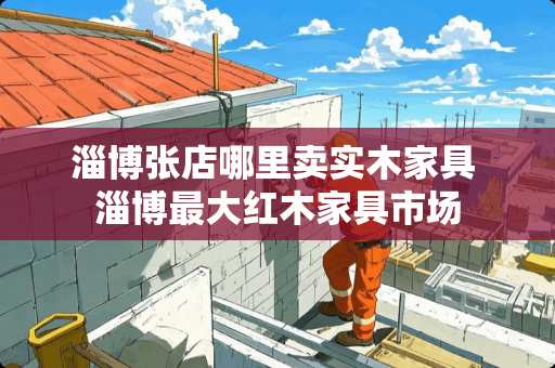 淄博张店哪里卖实木家具 淄博最大红木家具市场