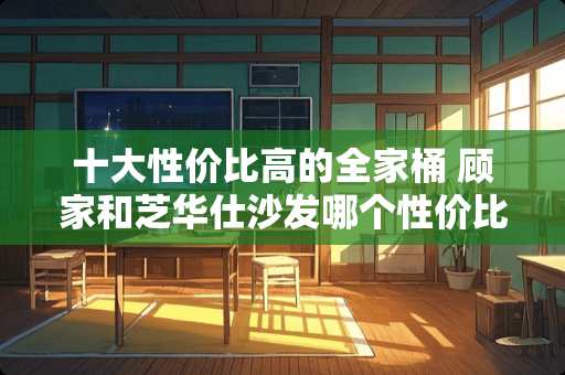 十大性价比高的全家桶 顾家和芝华仕沙发哪个性价比高