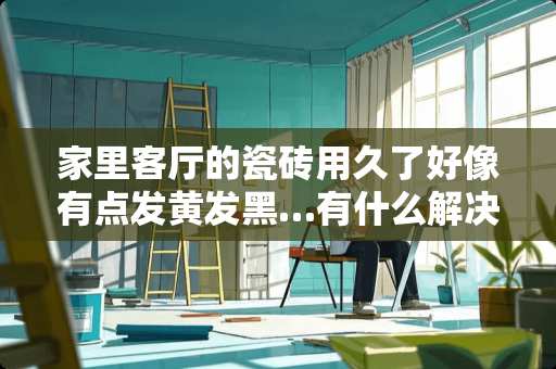 家里客厅的瓷砖用久了好像有点发黄发黑…有什么解决方法 客厅地面瓷砖改色最简单方法