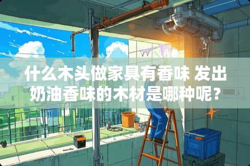 什么木头做家具有香味 发出奶油香味的木材是哪种呢？红木适合于什么样的家具