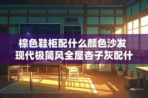 棕色鞋柜配什么颜色沙发 现代极简风全屋杏子灰配什么颜色的酒柜鞋柜