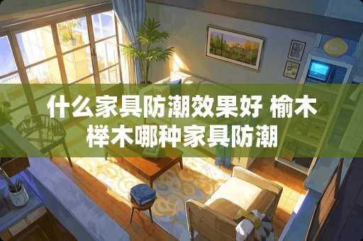 什么家具防潮效果好 榆木榉木哪种家具防潮