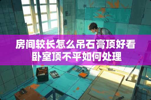 房间较长怎么吊石膏顶好看 卧室顶不平如何处理