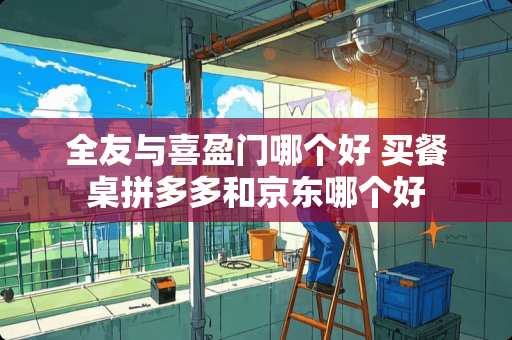 全友与喜盈门哪个好 买餐桌拼多多和京东哪个好