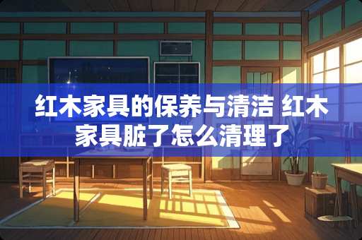 红木家具的保养与清洁 红木家具脏了怎么清理了