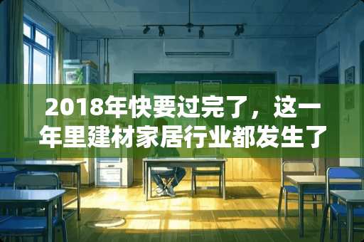 2018年快要过完了，这一年里建材家居行业都发生了哪些重大事件 四会亚铝集团有多少员工