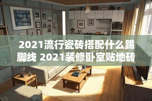 2021流行瓷砖搭配什么踢脚线 2021装修卧室贴地砖好看吗
