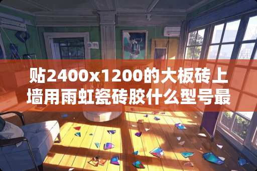 贴2400x1200的大板砖上墙用雨虹瓷砖胶什么型号最保险 瓷砖在货运险中属于易碎品吗