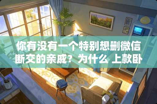 你有没有一个特别想删微信断交的亲戚？为什么 上款卧室怎么装修