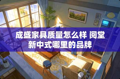 成盛家具质量怎么样 阅堂新中式哪里的品牌