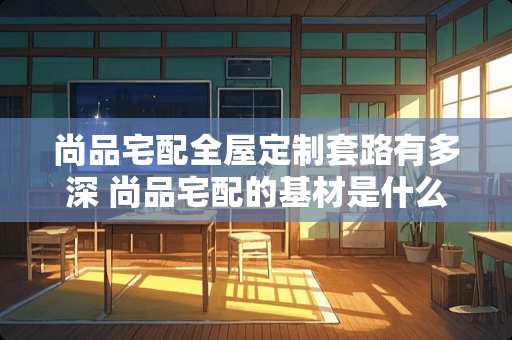 尚品宅配全屋定制套路有多深 尚品宅配的基材是什么品牌