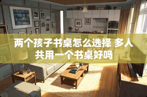 两个孩子书桌怎么选择 多人共用一个书桌好吗