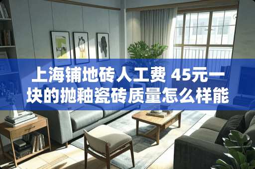 上海铺地砖人工费 45元一块的抛釉瓷砖质量怎么样能用吗