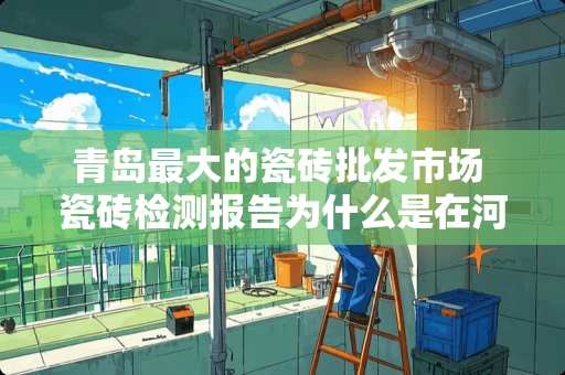 青岛最大的瓷砖批发市场 瓷砖检测报告为什么是在河南检测