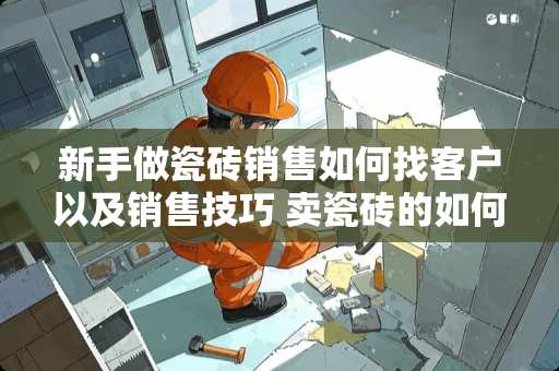 新手做瓷砖销售如何找客户以及销售技巧 卖瓷砖的如何与客户进行有效的沟通，我是新手