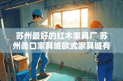 苏州最好的红木家具厂 苏州蠡口家具城欧式家具城有哪些谁知道