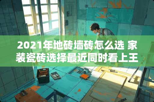 2021年地砖墙砖怎么选 家装瓷砖选择最近同时看上王者、能强、LD三