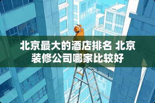 北京最大的酒店排名 北京装修公司哪家比较好